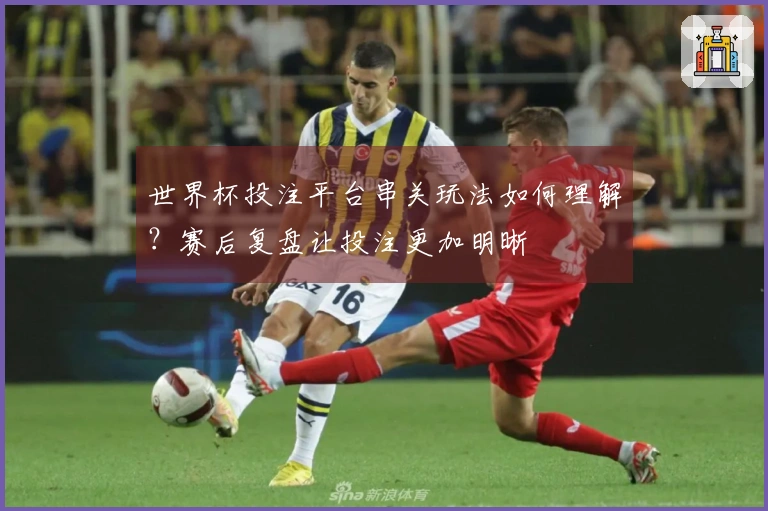 世界杯投注平台串关玩法如何理解？赛后复盘让投注更加明晰